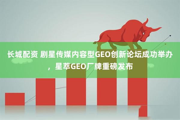 长城配资 剧星传媒内容型GEO创新论坛成功举办，星萃GEO厂牌重磅发布
