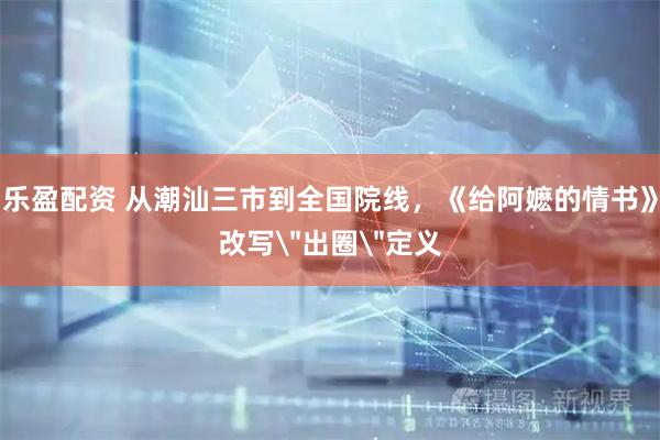 乐盈配资 从潮汕三市到全国院线，《给阿嬷的情书》改写＂出圈＂定义