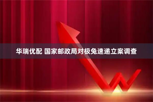 华瑞优配 国家邮政局对极兔速递立案调查