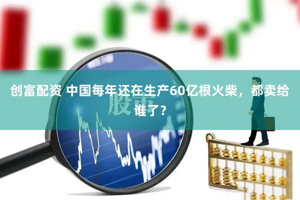 创富配资 中国每年还在生产60亿根火柴，都卖给谁了？